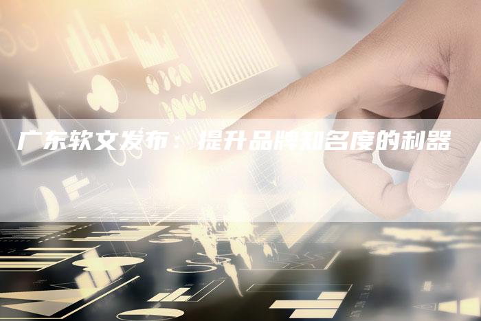 广东软文发布：提升品牌知名度的利器