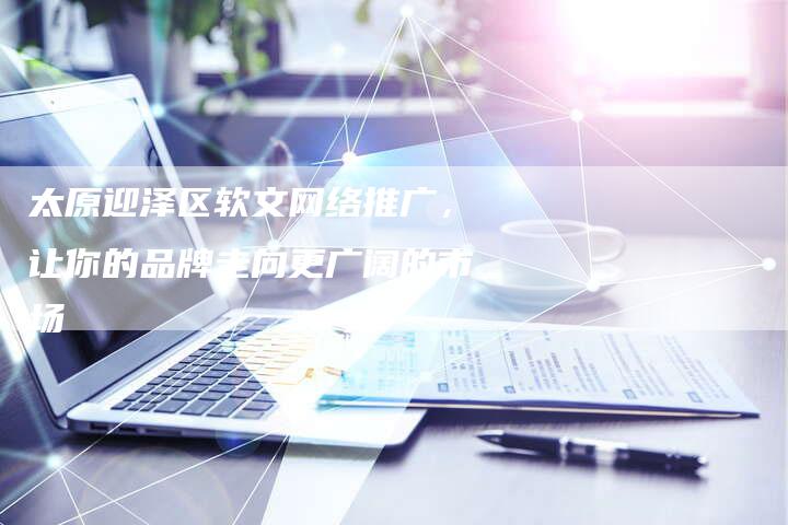 太原迎泽区软文网络推广，让你的品牌走向更广阔的市场