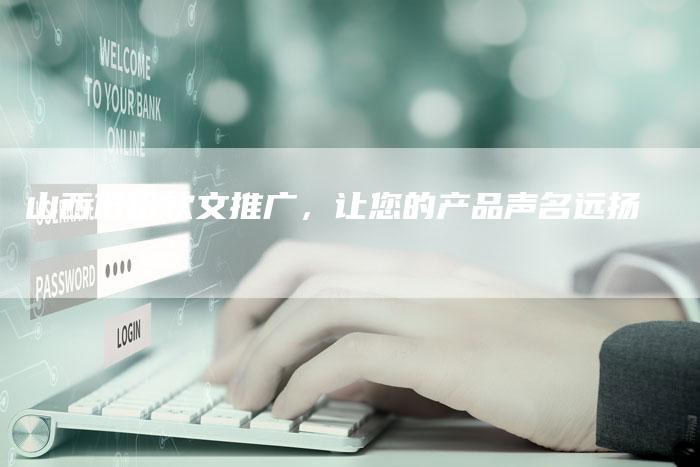 山西低价软文推广，让您的产品声名远扬