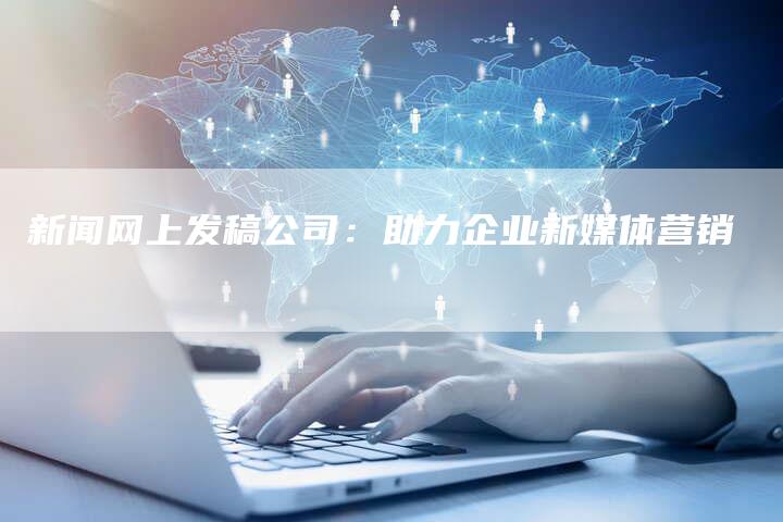 新闻网上发稿公司：助力企业新媒体营销