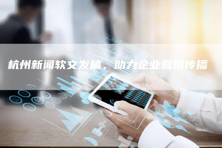 杭州新闻软文发稿，助力企业营销传播