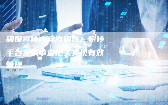 确保宣传内容准确性！宣传平台发稿审查把关实现有效管理