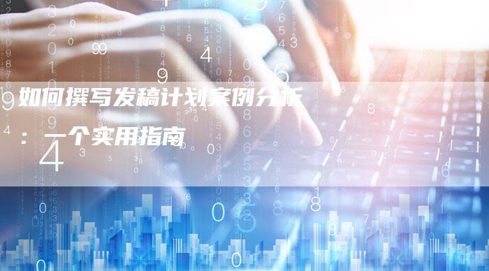 如何撰写发稿计划案例分析：一个实用指南