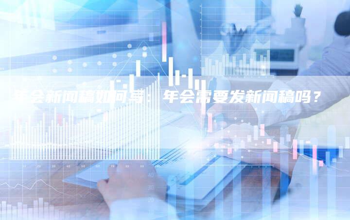 年会新闻稿如何写：年会需要发新闻稿吗？