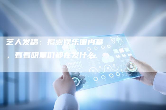 艺人发稿：揭露娱乐圈内幕，看看明星们都在发什么