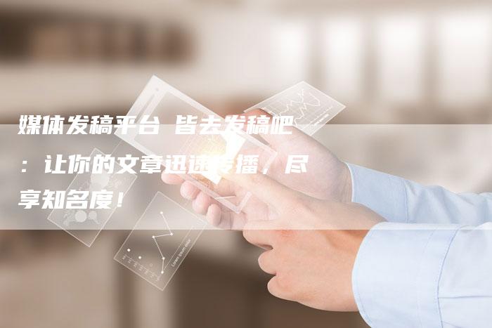 媒体发稿平台乛皆去发稿吧：让你的文章迅速传播，尽享知名度！