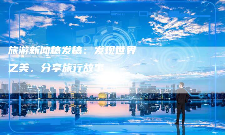 旅游新闻稿发稿：发现世界之美，分享旅行故事