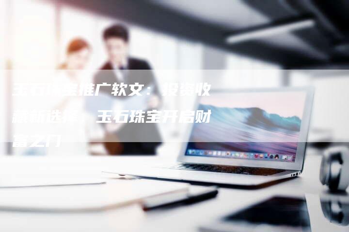 玉石珠宝推广软文：投资收藏新选择，玉石珠宝开启财富之门