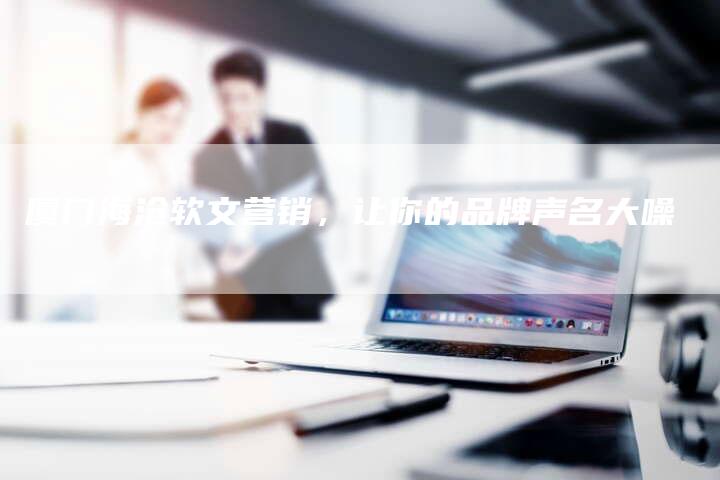 厦门海沧软文营销，让你的品牌声名大噪