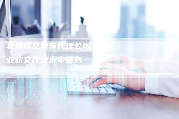 北京软文发布代理公司，专业软文代理发布服务