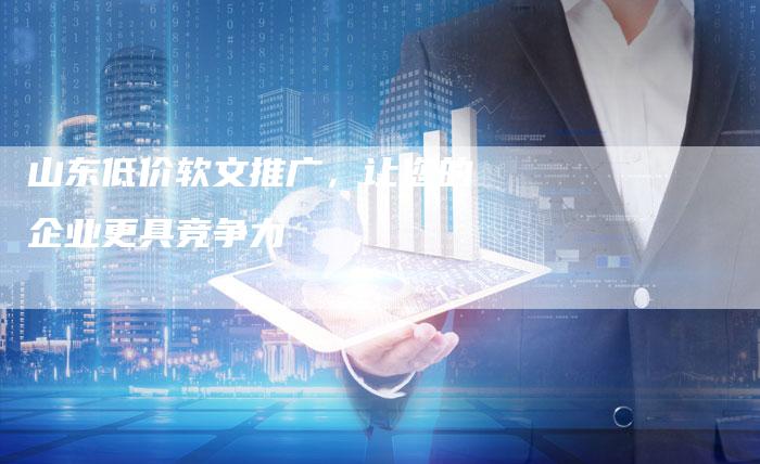 山东低价软文推广，让您的企业更具竞争力