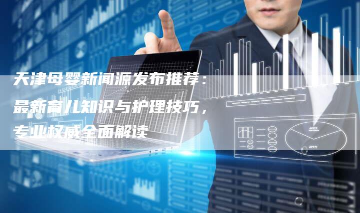 天津母婴新闻源发布推荐：最新育儿知识与护理技巧，专业权威全面解读