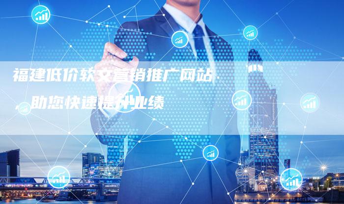 福建低价软文营销推广网站，助您快速提升业绩