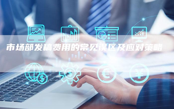市场部发稿费用的常见误区及应对策略