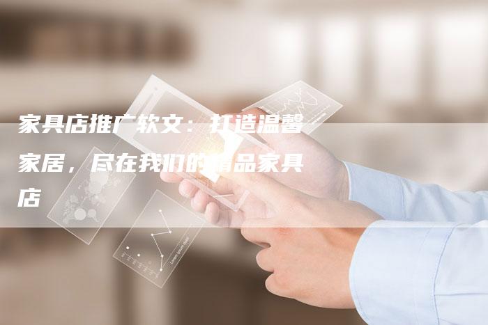 家具店推广软文：打造温馨家居，尽在我们的精品家具店
