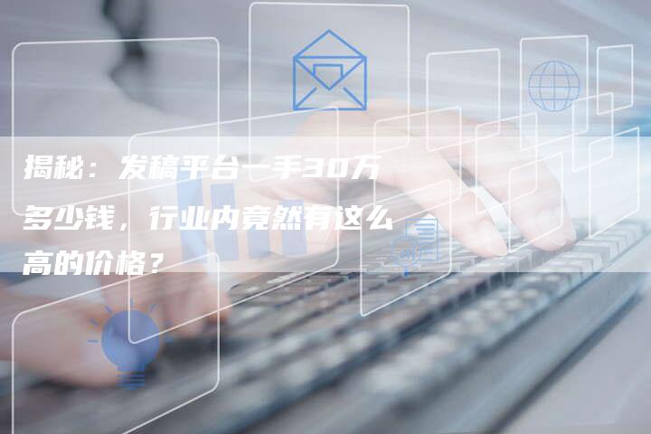揭秘：发稿平台一手30万多少钱，行业内竟然有这么高的价格？