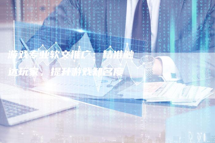 游戏专业软文推广：精准触达玩家，提升游戏知名度