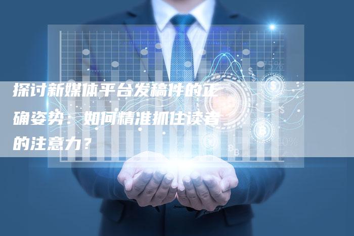 探讨新媒体平台发稿件的正确姿势：如何精准抓住读者的注意力？