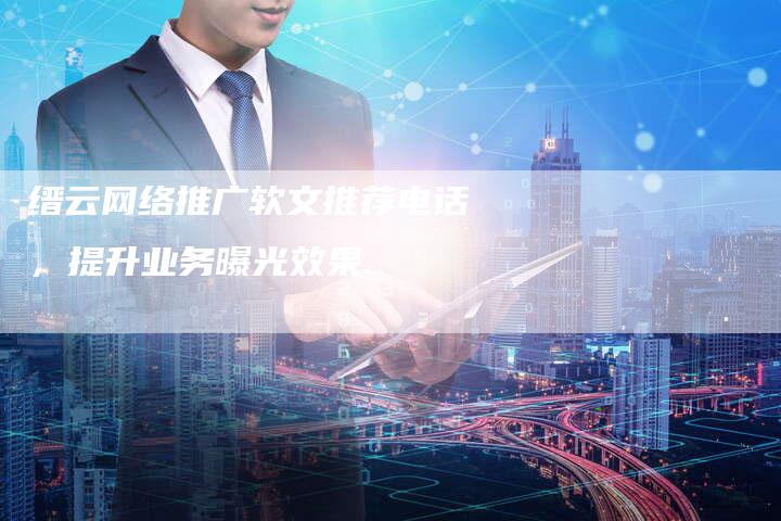 缙云网络推广软文推荐电话，提升业务曝光效果