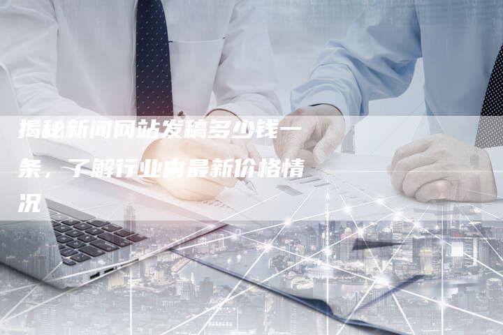 揭秘新闻网站发稿多少钱一条，了解行业内最新价格情况