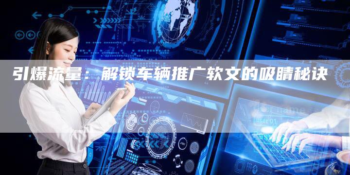 引爆流量：解锁车辆推广软文的吸睛秘诀