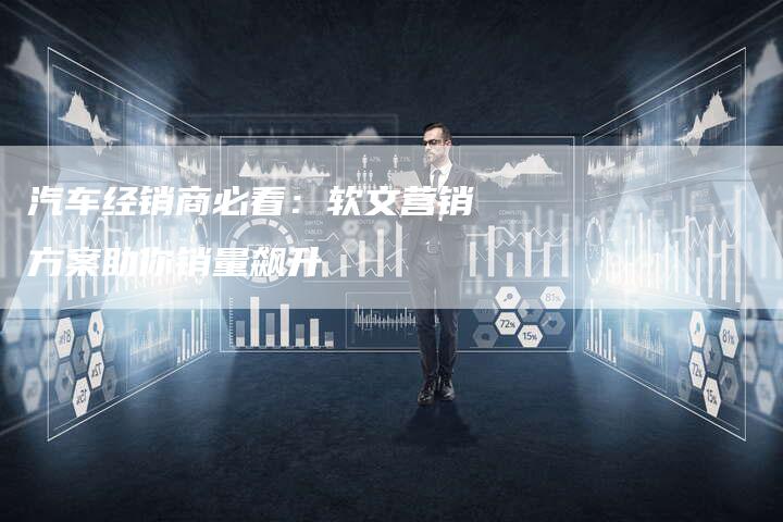 汽车经销商必看：软文营销方案助你销量飙升