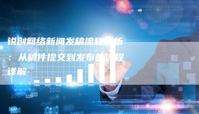 锐创网络新闻发稿流程解析：从稿件提交到发布的流程详解