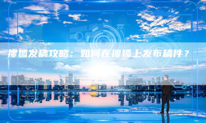 搜狐发稿攻略：如何在搜狐上发布稿件？