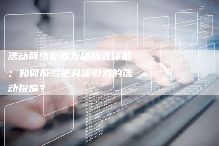 活动网络新闻发稿格式详解：如何撰写更具吸引力的活动报道？