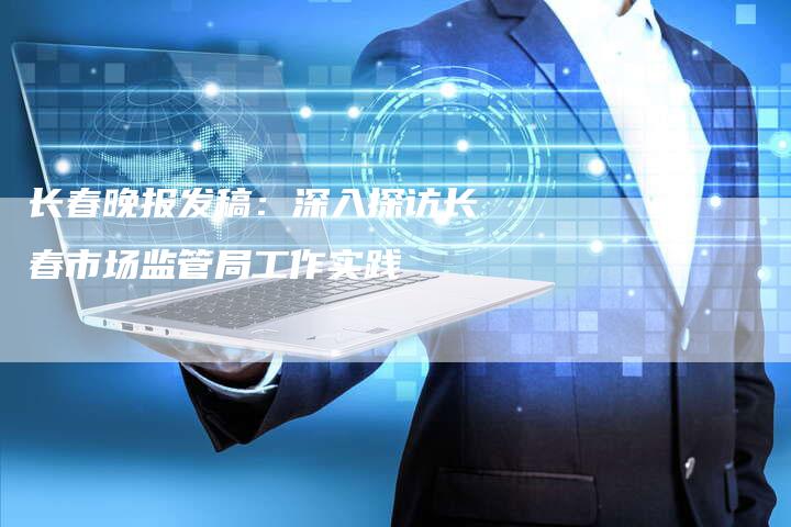 长春晚报发稿：深入探访长春市场监管局工作实践