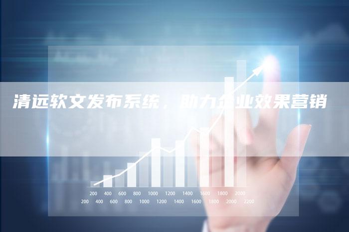 清远软文发布系统，助力企业效果营销