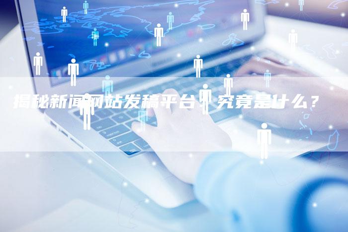 揭秘新闻网站发稿平台：究竟是什么？