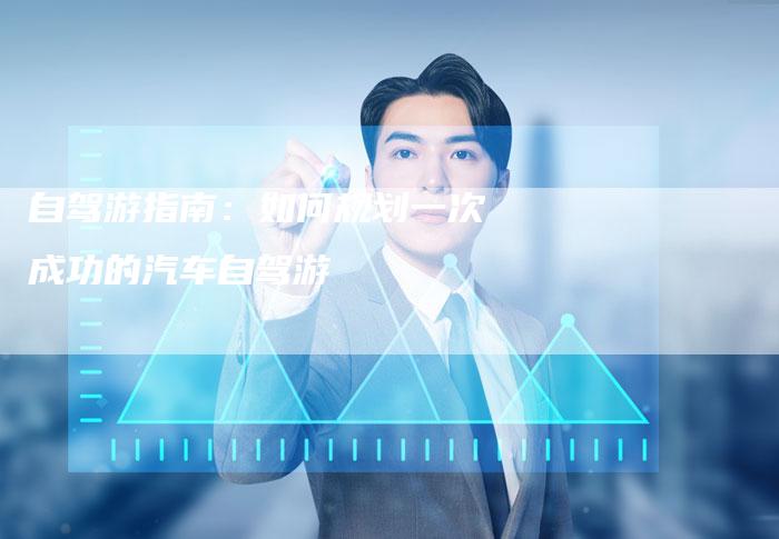 自驾游指南：如何规划一次成功的汽车自驾游
