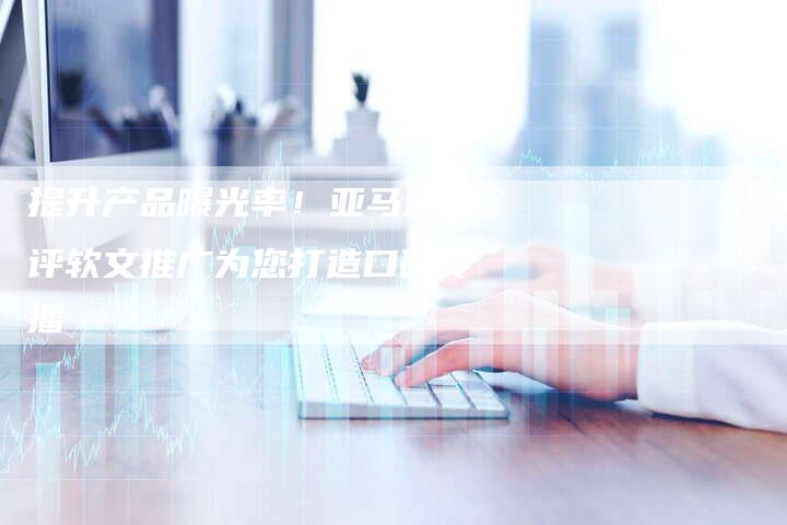 提升产品曝光率！亚马逊测评软文推广为您打造口碑传播