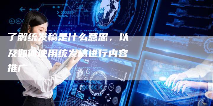 了解统发稿是什么意思，以及如何使用统发稿进行内容推广