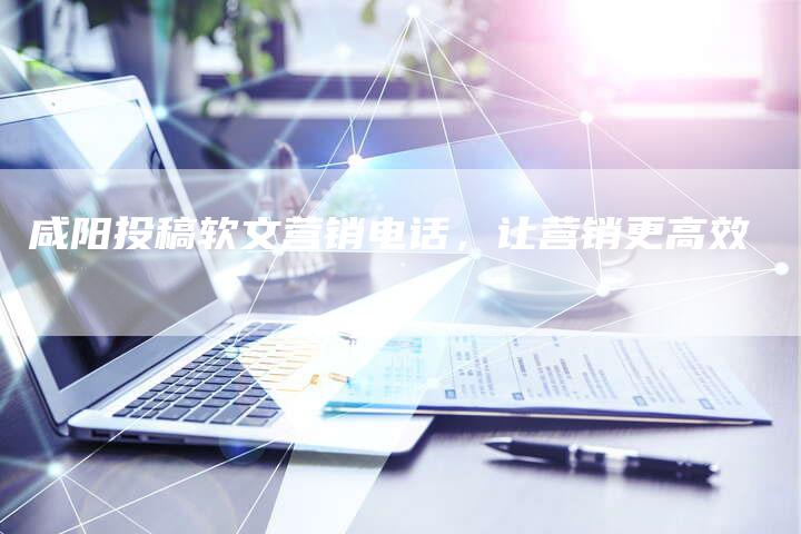 咸阳投稿软文营销电话，让营销更高效
