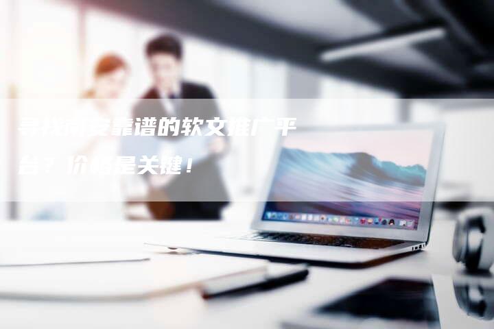 寻找南安靠谱的软文推广平台？价格是关键！