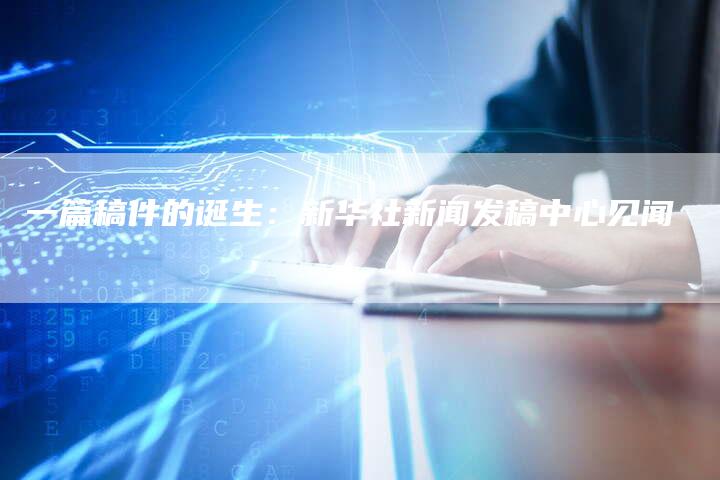 一篇稿件的诞生：新华社新闻发稿中心见闻