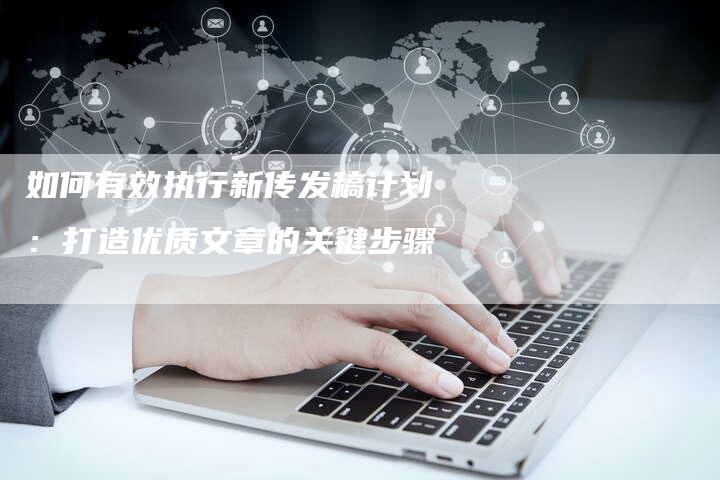 如何有效执行新传发稿计划：打造优质文章的关键步骤