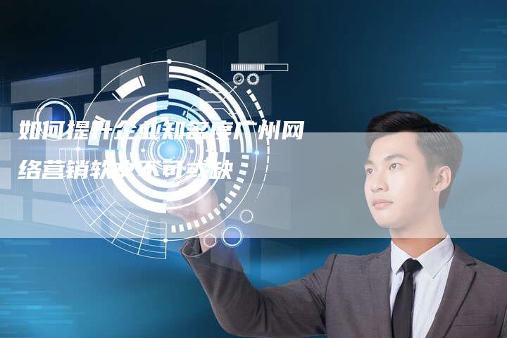 如何提升企业知名度广州网络营销软文不可或缺