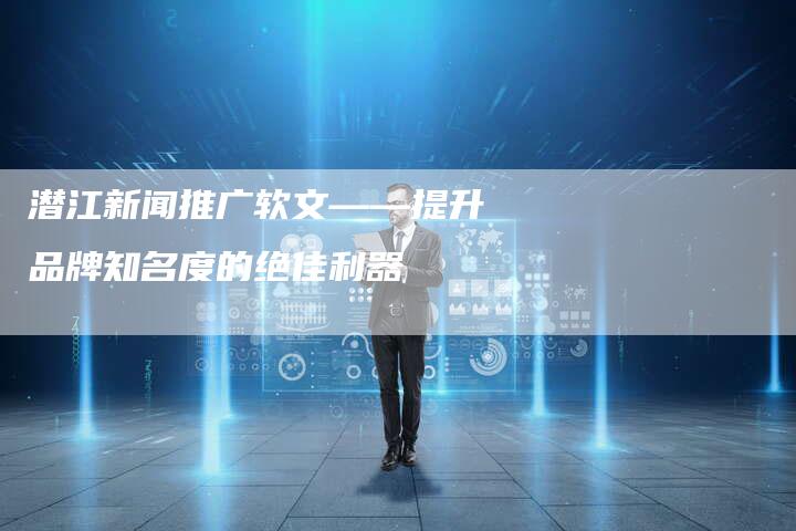 潜江新闻推广软文——提升品牌知名度的绝佳利器