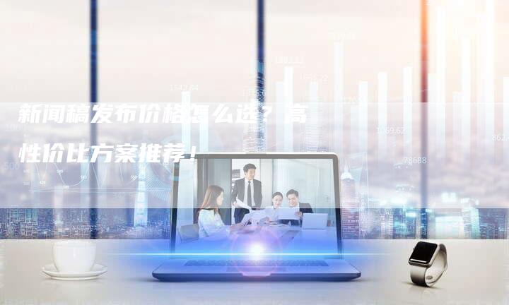新闻稿发布价格怎么选？高性价比方案推荐！