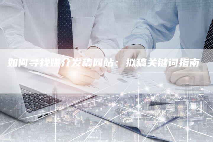 如何寻找媒介发稿网站：拟稿关键词指南