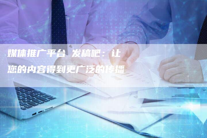 媒体推广平台乚发稿吧：让您的内容得到更广泛的传播