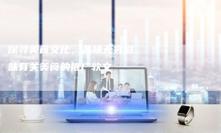 探寻美食文化，品味无穷滋味有关美食的推广软文