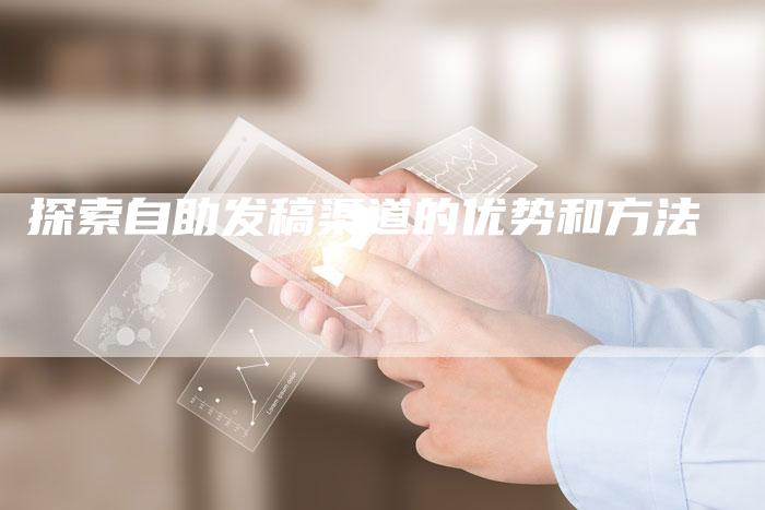 探索自助发稿渠道的优势和方法