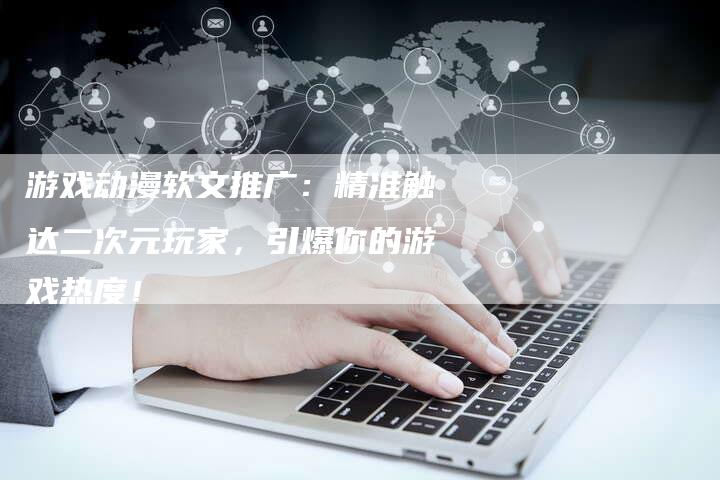游戏动漫软文推广：精准触达二次元玩家，引爆你的游戏热度！